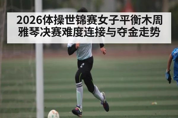 2026体操世锦赛女子平衡木周雅琴决赛难度连接与夺金走势